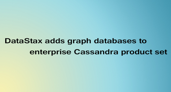 DataStax adds graph databases to enterprise Cassandra product set