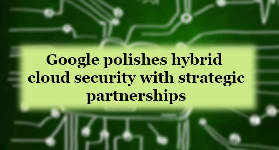 Google polishes hybrid cloud security with strategic partnerships